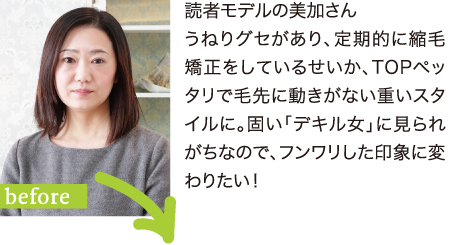 読者モデルの美加さん うねりグセがあり、定期的に縮毛矯正をしているせいか、TOPペッタリで毛先に動きがない重いスタイルに。固い「デキル女」に見られがちなので、フンワリした印象に変わりたい！