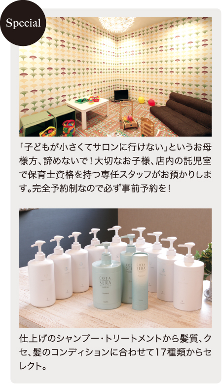 「子どもが小さくてサロンに行けない」というお母様方、諦めないで！大切なお子様、店内の託児室で保育士資格を持つ専任スタッフがお預かりします。完全予約制なので必ず事前予約を！／仕上げのシャンプー・トリートメントから髪質、クセ、髪のコンディションに合わせて17種類からセレクト。
