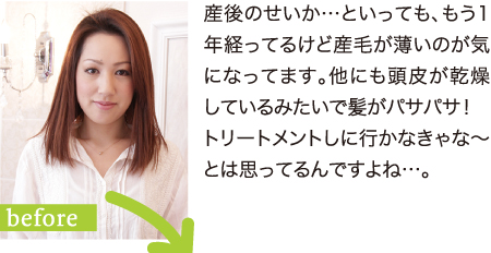 産後のせいか…といっても、もう1年経ってるけど産毛が薄いのが気になってます。他にも頭皮が乾燥しているみたいで髪がパサパサ！トリートメントしに行かなきゃな～とは思ってるんですよね…。