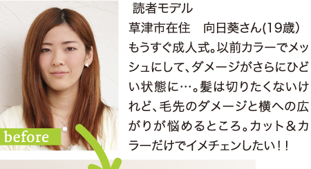  読者モデル　草津市在住　向日葵さん(19歳）もうすぐ成人式。以前カラーでメッシュにして、ダメージがさらにひどい状態に…。髪は切りたくないけれど、毛先のダメージと横への広がりが悩めるところ。カット＆カラーだけでイメチェンしたい！！