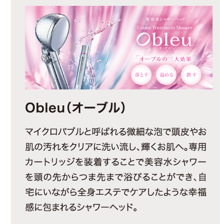 Obleu（オーブル）　マイクロバブルと呼ばれる微細な泡で頭皮やお肌の汚れをクリアに洗い流し、輝くお肌へ。専用カートリッジを装着することで美容水シャワーを頭の先からつま先まで浴びることができ、自宅にいながら全身エステでケアしたような幸福感に包まれるシャワーヘッド。