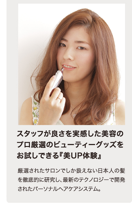 スタッフが良さを実感した美容のプロ厳選のビューティーグッズをお試しできる『美UP体験』　厳選されたサロンでしか扱えない日本人の髪を徹底的に研究し、最新のテクノロジーで開発されたパーソナルヘアケアシステム。